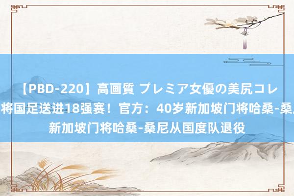 【PBD-220】高画質 プレミア女優の美尻コレクション8時間 将国足送进18强赛！官方：40岁新加坡门将哈桑-桑尼从国度队退役