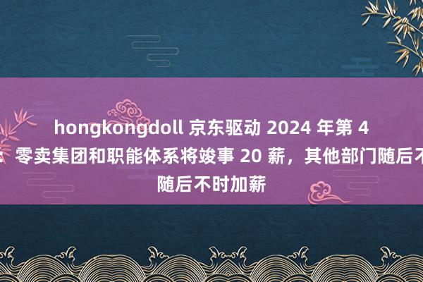 hongkongdoll 京东驱动 2024 年第 4 轮加薪：零卖集团和职能体系将竣事 20 薪，其他部门随后不时加薪