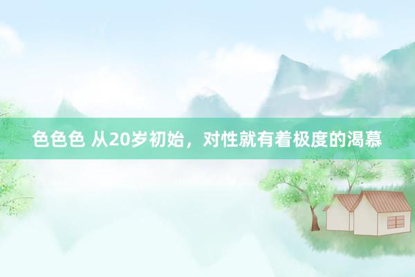 色色色 从20岁初始,对性就有着极度的渴慕