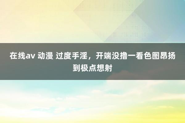 在线av 动漫 过度手淫,开端没撸一看色图昂扬到极点想射