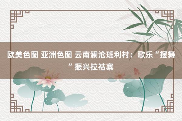 欧美色图 亚洲色图 云南澜沧班利村：歌乐“摆舞”振兴拉祜寨