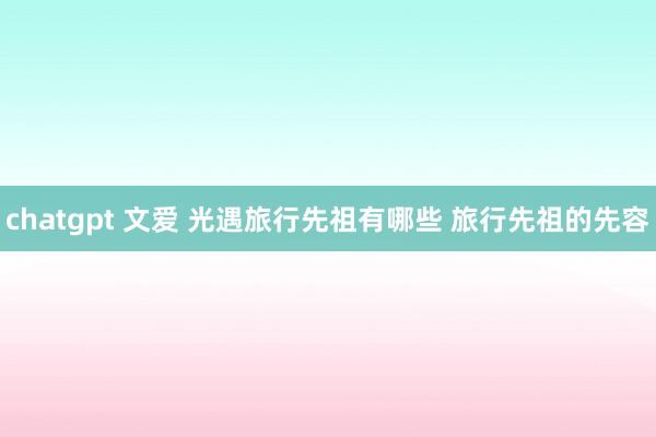 chatgpt 文爱 光遇旅行先祖有哪些 旅行先祖的先容