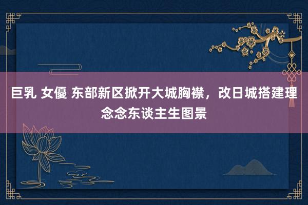 巨乳 女優 东部新区掀开大城胸襟，改日城搭建理念念东谈主生图景