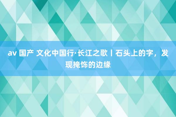 av 国产 文化中国行·长江之歌丨石头上的字，发现掩饰的边缘