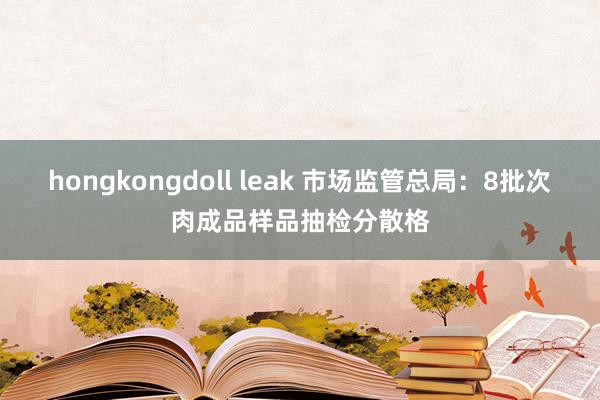 hongkongdoll leak 市场监管总局：8批次肉成品样品抽检分散格