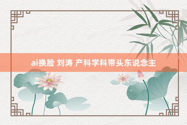 ai换脸 刘涛 产科学科带头东说念主