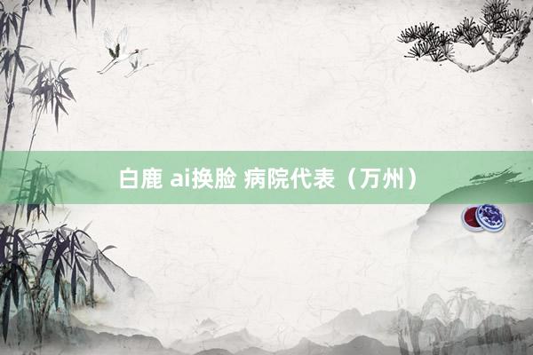 白鹿 ai换脸 病院代表（万州）