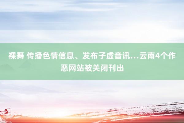 裸舞 传播色情信息、发布子虚音讯…云南4个作恶网站被关闭刊出