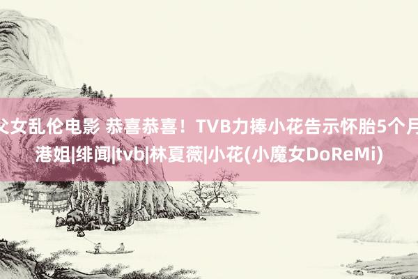 父女乱伦电影 恭喜恭喜！TVB力捧小花告示怀胎5个月|港姐|绯闻|tvb|林夏薇|小花(小魔女DoReMi)