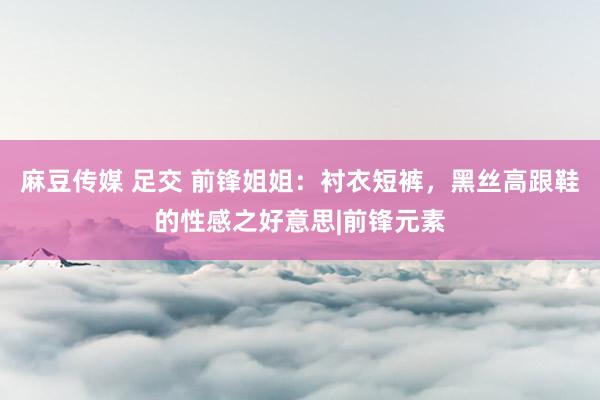 麻豆传媒 足交 前锋姐姐：衬衣短裤，黑丝高跟鞋的性感之好意思|前锋元素