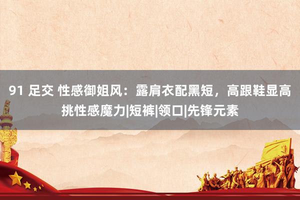 91 足交 性感御姐风：露肩衣配黑短，高跟鞋显高挑性感魔力|短裤|领口|先锋元素