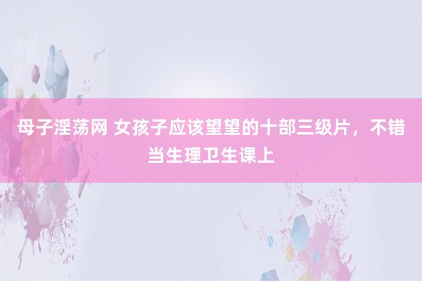 母子淫荡网 女孩子应该望望的十部三级片，不错当生理卫生课上