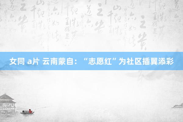 女同 a片 云南蒙自：“志愿红”为社区插翼添彩