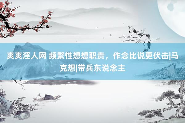 爽爽淫人网 频繁性想想职责，作念比说更伏击|马克想|带兵东说念主