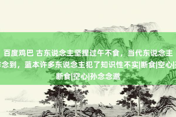 百度鸡巴 古东说念主坚捏过午不食，当代东说念主却很难作念到，蓝本许多东说念主犯了知识性不实|断食|空心|孙念念邈