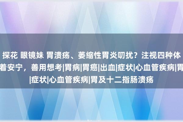 探花 眼镜妹 胃溃疡、萎缩性胃炎叨扰？注视四种体征，病情需千里着安宁，善用想考|胃病|胃癌|出血|症状|心血管疾病|胃及十二指肠溃疡
