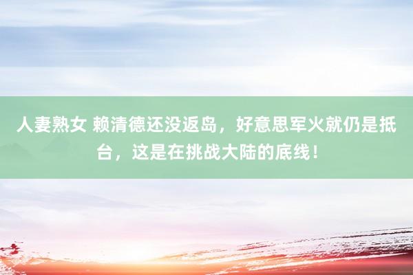 人妻熟女 赖清德还没返岛，好意思军火就仍是抵台，这是在挑战大陆的底线！