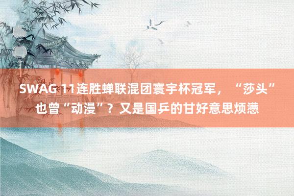 SWAG 11连胜蝉联混团寰宇杯冠军， “莎头”也曾“动漫”？又是国乒的甘好意思烦懑