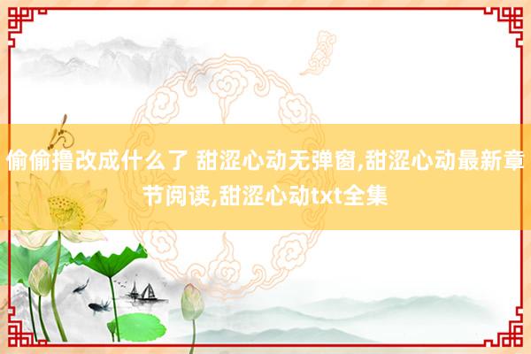 偷偷撸改成什么了 甜涩心动无弹窗，甜涩心动最新章节阅读，甜涩心动txt全集