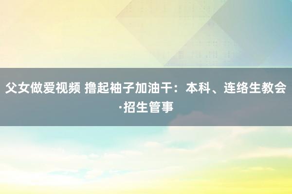 父女做爱视频 撸起袖子加油干：本科、连络生教会·招生管事