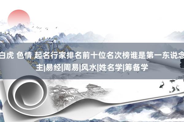 白虎 色情 起名行家排名前十位名次榜谁是第一东说念主|易经|周易|风水|姓名学|筹备学
