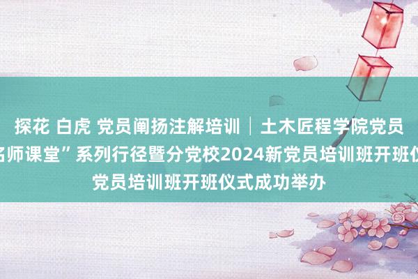 探花 白虎 党员阐扬注解培训│土木匠程学院党员阐扬注解“名师课堂”系列行径暨分党校2024新党员培训班开班仪式成功举办