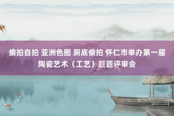 偷拍自拍 亚洲色图 厕底偷拍 怀仁市举办第一届陶瓷艺术（工艺）巨匠评审会
