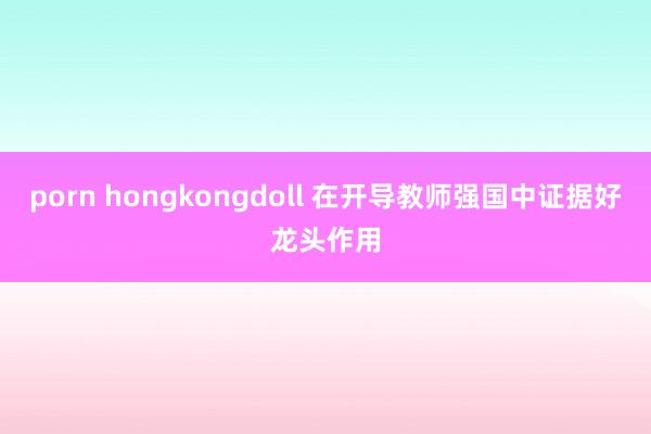 porn hongkongdoll 在开导教师强国中证据好龙头作用