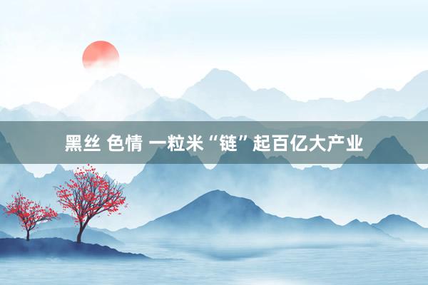黑丝 色情 一粒米“链”起百亿大产业