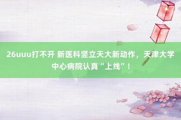 26uuu打不开 新医科竖立天大新动作，天津大学中心病院认真“上线”！
