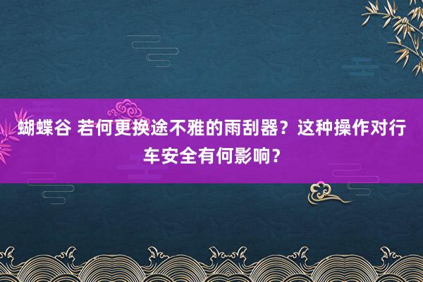 蝴蝶谷 若何更换途不雅的雨刮器？这种操作对行车安全有何影响？
