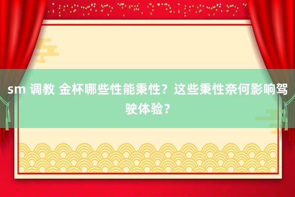 sm 调教 金杯哪些性能秉性？这些秉性奈何影响驾驶体验？