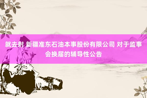 就去射 新疆准东石油本事股份有限公司 对于监事会换届的辅导性公告