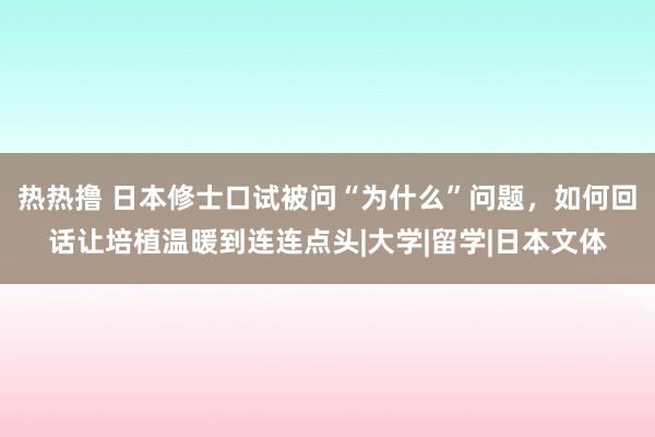 热热撸 日本修士口试被问“为什么”问题，如何回话让培植温暖到连连点头|大学|留学|日本文体