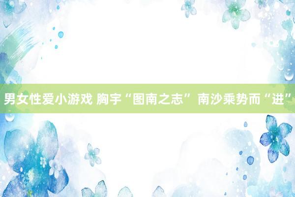 男女性爱小游戏 胸宇“图南之志” 南沙乘势而“进”