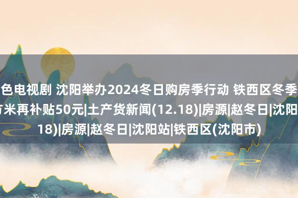 色电视剧 沈阳举办2024冬日购房季行动 铁西区冬季房交会启动 每平方米再补贴50元|土产货新闻(12.18)|房源|赵冬日|沈阳站|铁西区(沈阳市)