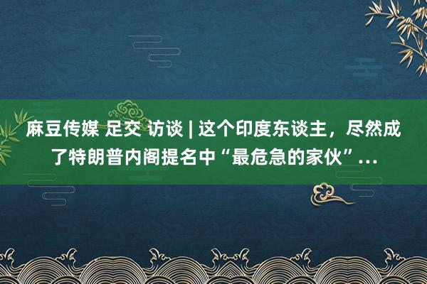 麻豆传媒 足交 访谈 | 这个印度东谈主，尽然成了特朗普内阁提名中“最危急的家伙”…