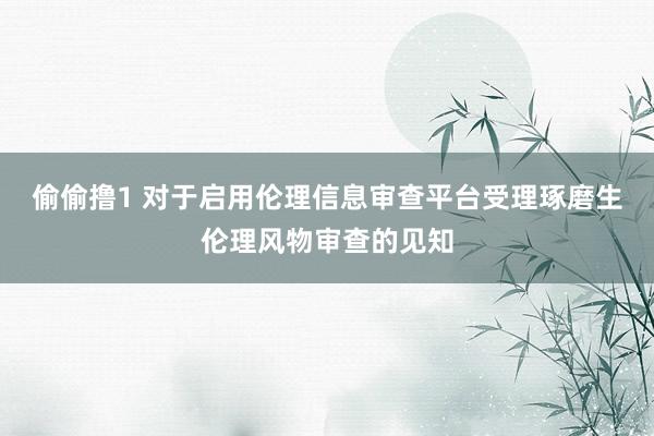 偷偷撸1 对于启用伦理信息审查平台受理琢磨生伦理风物审查的见知