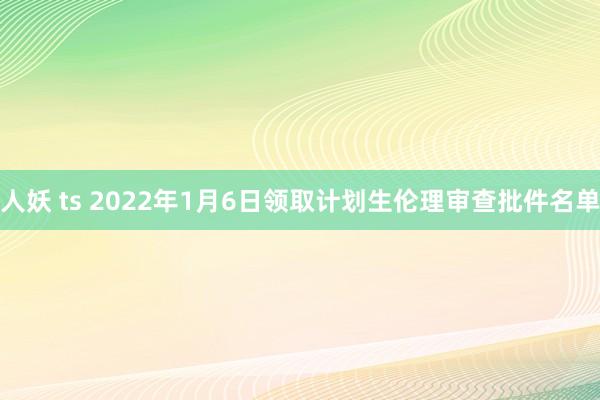 人妖 ts 2022年1月6日领取计划生伦理审查批件名单