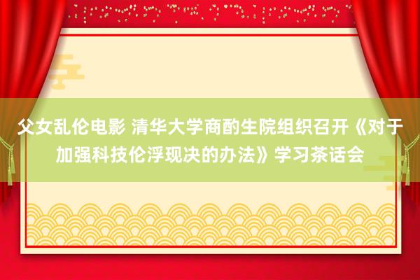 父女乱伦电影 清华大学商酌生院组织召开《对于加强科技伦浮现决的办法》学习茶话会