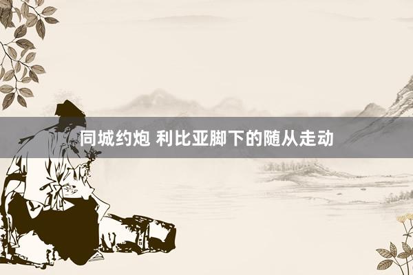 同城约炮 利比亚脚下的随从走动