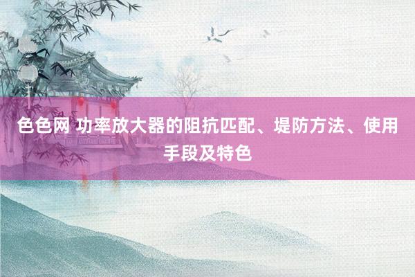 色色网 功率放大器的阻抗匹配、堤防方法、使用手段及特色
