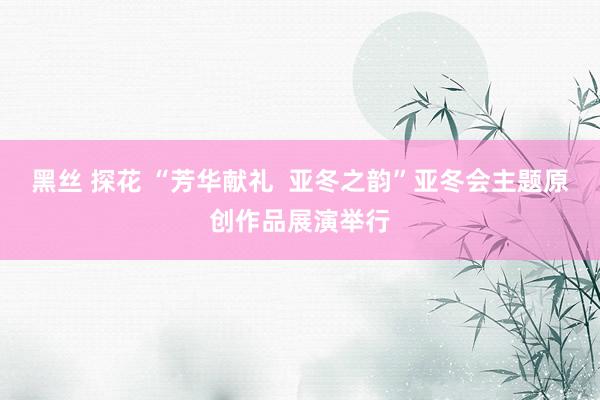 黑丝 探花 “芳华献礼  亚冬之韵”亚冬会主题原创作品展演举行