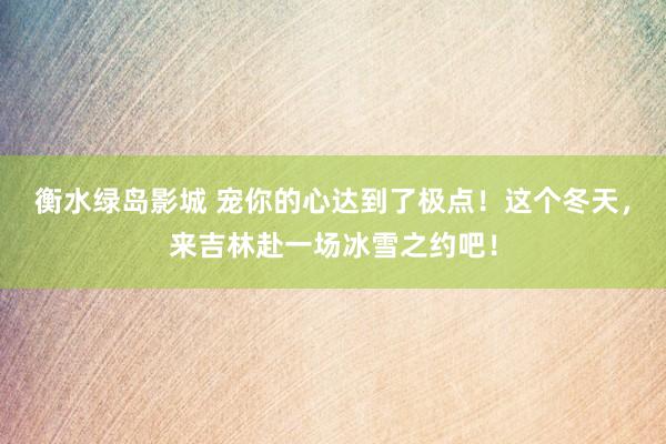 衡水绿岛影城 宠你的心达到了极点！这个冬天，来吉林赴一场冰雪之约吧！