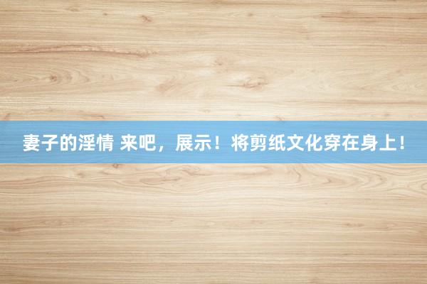 妻子的淫情 来吧，展示！将剪纸文化穿在身上！