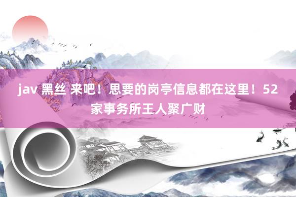 jav 黑丝 来吧！思要的岗亭信息都在这里！52家事务所王人聚广财