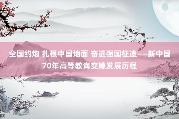 全国约炮 扎根中国地面 奋进强国征途——新中国70年高等教诲变嫌发展历程