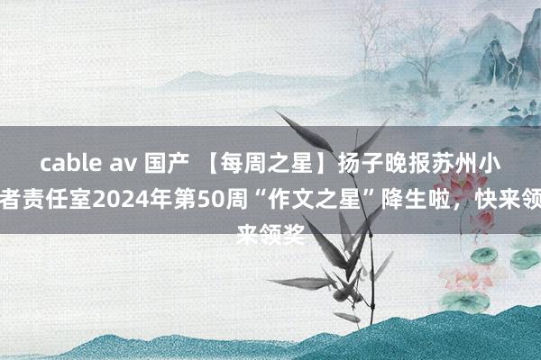 cable av 国产 【每周之星】扬子晚报苏州小记者责任室2024年第50周“作文之星”降生啦，快来领奖