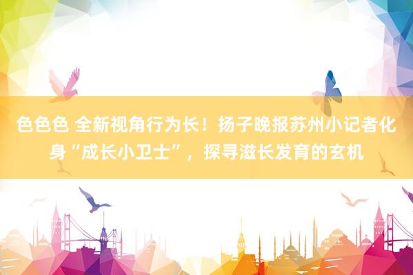 色色色 全新视角行为长！扬子晚报苏州小记者化身“成长小卫士”，探寻滋长发育的玄机