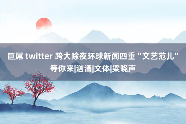 巨屌 twitter 跨大除夜环球新闻四重“文艺范儿”等你来|汹涌|文体|梁晓声